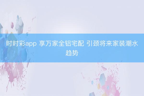 時時彩app 享萬家全鋁宅配 引頸將來家裝潮水趨勢