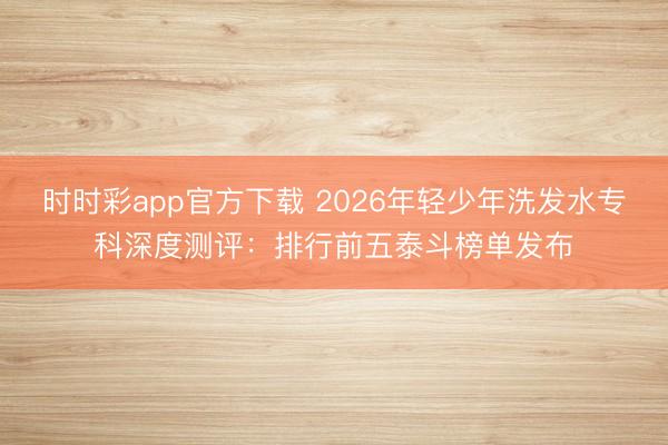 時時彩app官方下載 2026年輕少年洗發(fā)水專科深度測評:排行前五泰斗榜單發(fā)布