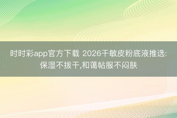 時時彩app官方下載 2026干敏皮粉底液推選:保濕不拔干,和藹帖服不悶膚