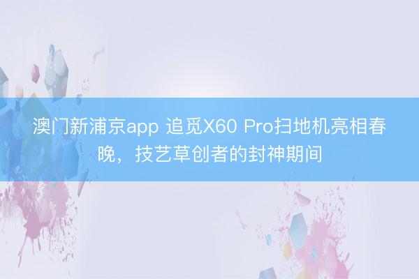 澳門(mén)新浦京app 追覓X60 Pro掃地機(jī)亮相春晚，技藝草創(chuàng)者的封神期間