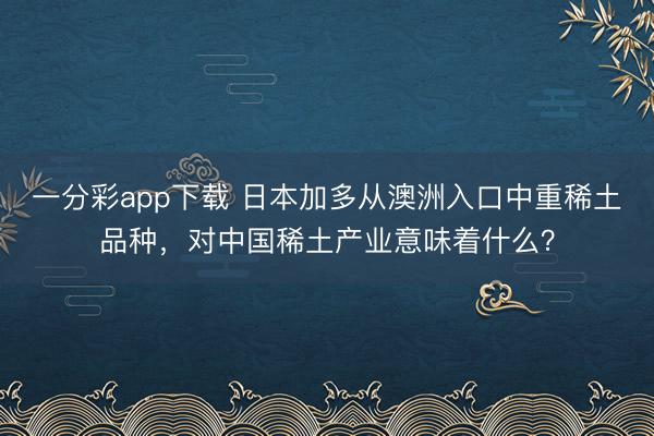 一分彩app下載 日本加多從澳洲入口中重稀土品種，對中國稀土產業意味著什么？