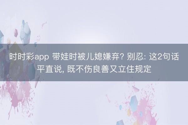 時時彩app 帶娃時被兒媳嫌棄? 別忍: 這2句話平直說, 既不傷良善又立住規定