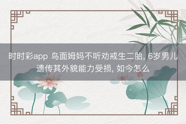 時時彩app 鳥面姆媽不聽勸戒生二胎， 6歲男兒遺傳其外貌能力受損， 如今怎么