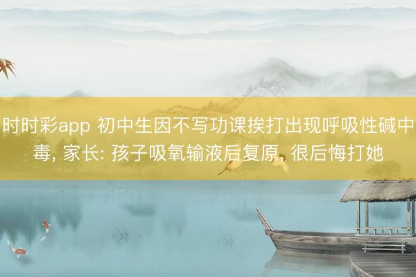 時(shí)時(shí)彩app 初中生因不寫(xiě)功課挨打出現(xiàn)呼吸性堿中毒, 家長(zhǎng): 孩子吸氧輸液后復(fù)原, 很后悔打她