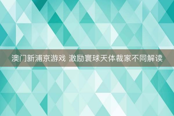澳門新浦京游戲 激勵寰球天體裁家不同解讀