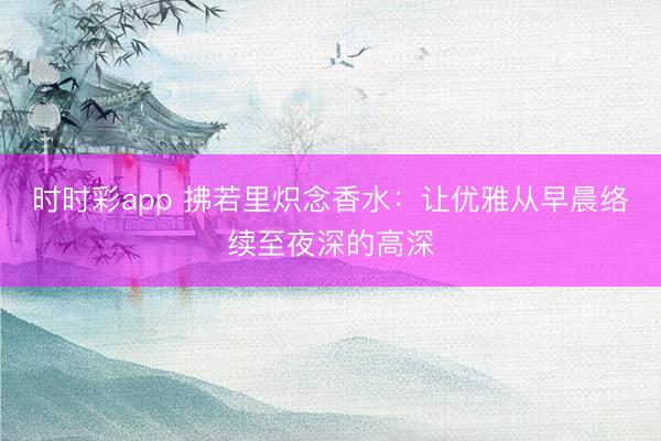 時時彩app 拂若里熾念香水:讓優(yōu)雅從早晨絡(luò)續(xù)至夜深的高深