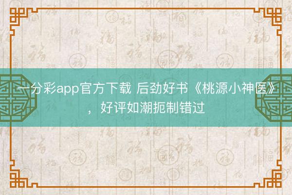 一分彩app官方下載 后勁好書《桃源小神醫》，好評如潮扼制錯過