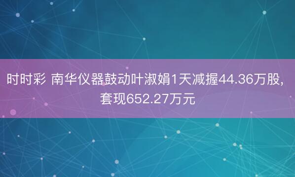 時時彩 南華儀器鼓動葉淑娟1天減握44.36萬股， 套現652.27萬元