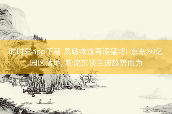 時(shí)時(shí)彩app下載 靈敏物流再添猛將! 京東30億園區(qū)落地, 物流東談主該趁勢(shì)而為