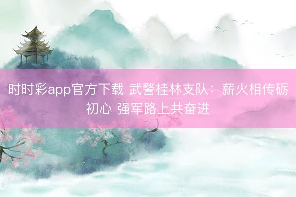 時(shí)時(shí)彩app官方下載 武警桂林支隊(duì)：薪火相傳礪初心 強(qiáng)軍路上共奮進(jìn)