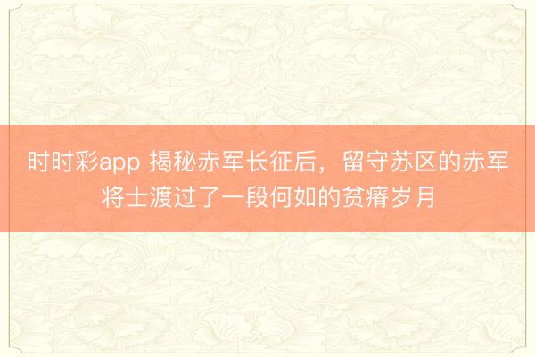 時時彩app 揭秘赤軍長征后,留守蘇區的赤軍將士渡過了一段何如的貧瘠歲月