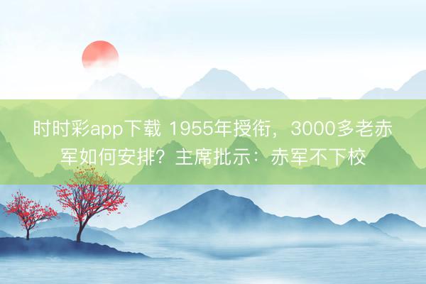 時時彩app下載 1955年授銜,3000多老赤軍如何安排?主席批示:赤軍不下校