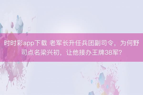 時時彩app下載 老軍長升任兵團副司令,為何野司點名梁興初,讓他接辦王牌38軍?